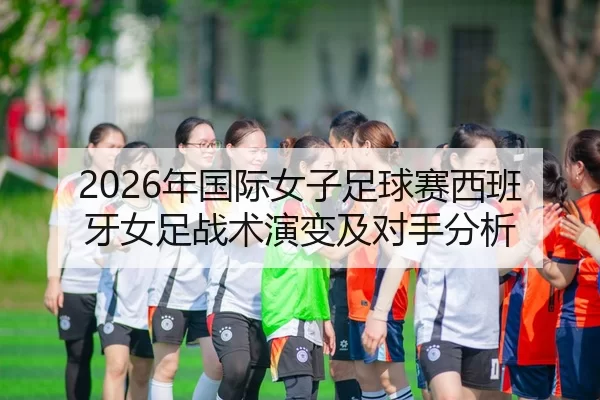 2026年国际女子足球赛西班牙女足战术演变及对手分析