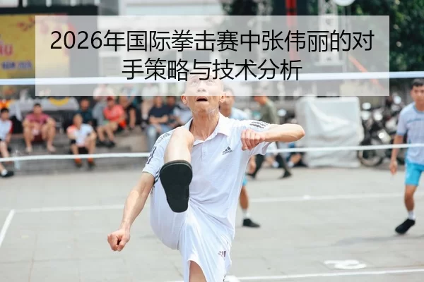 2026年国际拳击赛中张伟丽的对手策略与技术分析