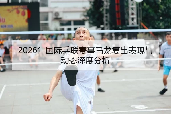 2026年国际乒联赛事马龙复出表现与动态深度分析