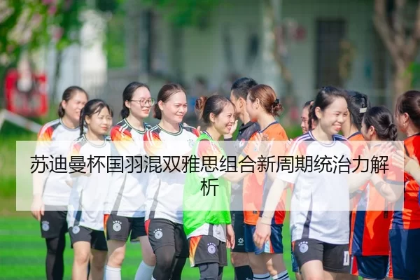苏迪曼杯国羽混双雅思组合新周期统治力解析