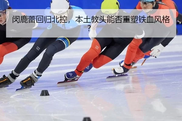 闵鹿蕾回归北控，本土教头能否重塑铁血风格？