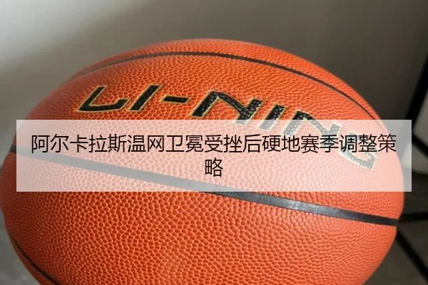 阿尔卡拉斯温网卫冕受挫后硬地赛季调整策略