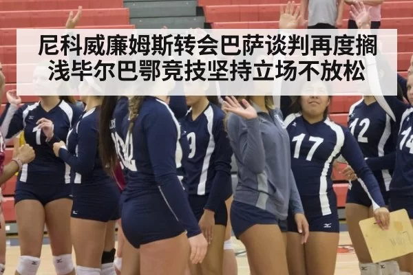 尼科威廉姆斯转会巴萨谈判再度搁浅毕尔巴鄂竞技坚持立场不放松