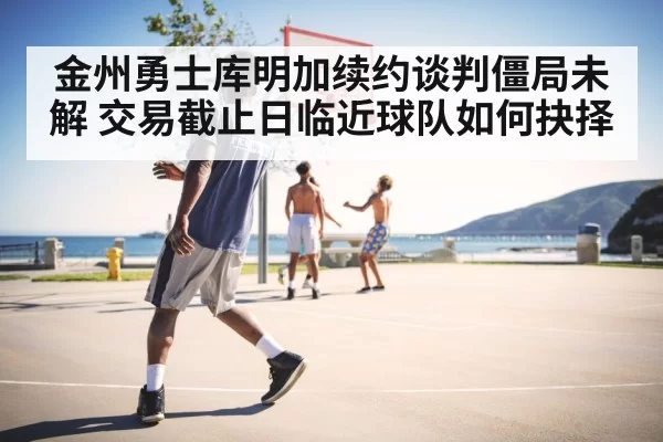 金州勇士库明加续约谈判僵局未解 交易截止日临近球队如何抉择