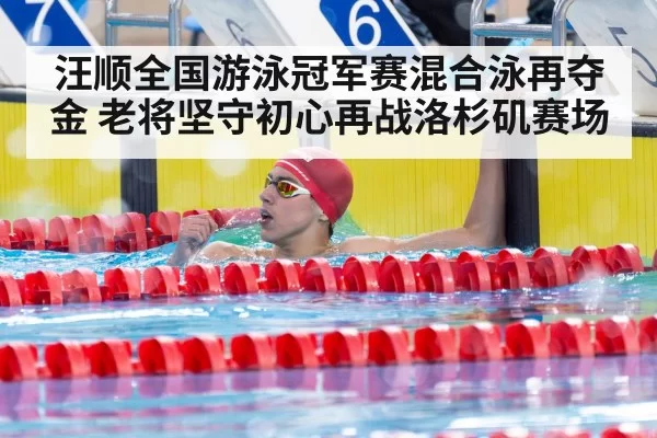 汪顺全国游泳冠军赛混合泳再夺金 老将坚守初心再战洛杉矶赛场