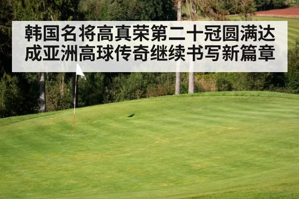 韩国名将高真荣第二十冠圆满达成亚洲高球传奇继续书写新篇章