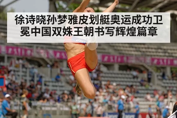 徐诗晓孙梦雅皮划艇奥运成功卫冕中国双姝王朝书写辉煌篇章