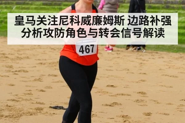 皇马关注尼科威廉姆斯 边路补强分析攻防角色与转会信号解读
